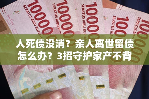武汉人死债没消？亲人离世留债怎么办？3招守护家产不背锅