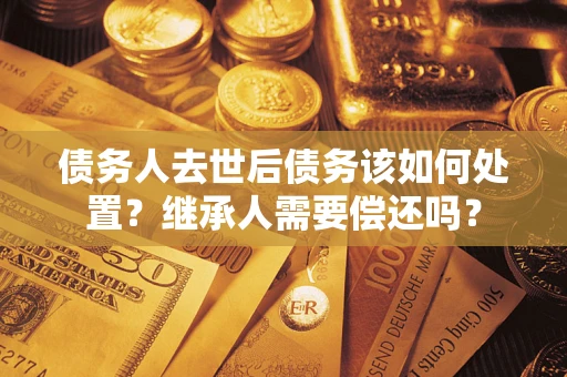 武汉债务人去世后债务该如何处置？继承人需要偿还吗？