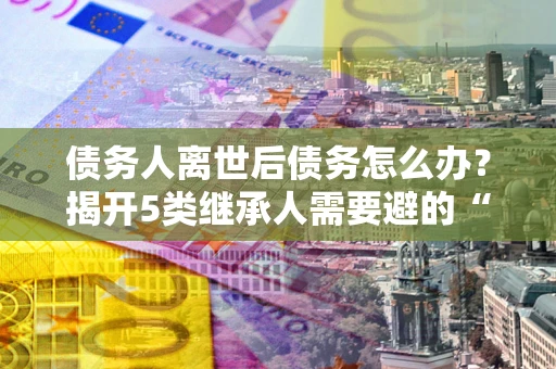 武汉债务人离世后债务怎么办？揭开5类继承人需要避的“坑”
