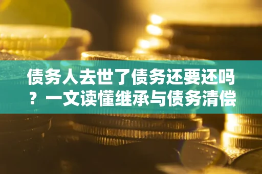 武汉债务人去世了债务还要还吗？一文读懂继承与债务清偿