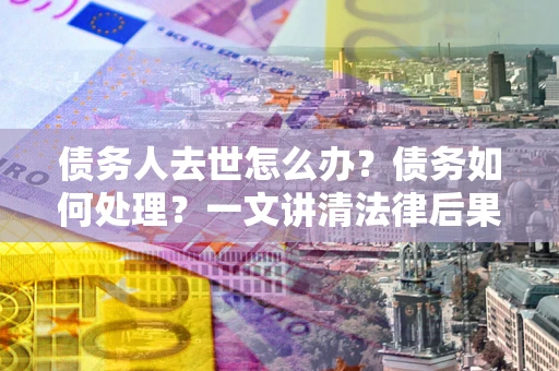 武汉债务人去世怎么办？债务如何处理？一文讲清法律后果